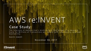 © 2017, Amazon Web Services, Inc. or its Affiliates. All rights reserved.
AWS re:INVENT
Case Study:
T h e 	 I n t e r n a l s 	 o f 	 A m a z o n . C o m ' s A r c h i t e c t u r e 	 T h a t 	 A l l o w s 	 i t 	 t o 	 S e c u r e l y 	
S c a l e 	 f o r 	 M i l l i o n s 	 o f 	 T r a n s a c t i o n s 	 p e r 	 S e c o n d 	 w i t h 	 L o w 	 L a t e n c y , 	 a n d 	 H i g h 	
A v a i l a b i l i t y
G a v i n J e w e l l
N o v e m b e r 3 0 , 2 0 1 7
 