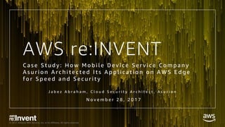 © 2017, Amazon Web Services, Inc. or its Affiliates. All rights reserved.
AWS re:INVENT
C a s e S t u d y : H o w M o b i l e D e v i c e S e r v i c e C o m p a n y
A s u r i o n A r c h i t e c t e d I t s A p p l i c a t i o n o n A W S E d g e
f o r S p e e d a n d S e c u r i t y
J a b e z A b r a h a m , C l o u d S e c u r i t y A r c h i t e c t , A s u r i o n
N o v e m b e r 2 8 , 2 0 1 7
 