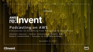 © 2017, Amazon Web Services, Inc. or its Affiliates. All rights reserved.
Podcasting on AWS
A D i s c u s s i o n o n E v e r y t h i n g f r o m P r o d u c t i o n t o D i s t r i b u t i o n
C T D 4 0 2
D e c e m b e r 1 , 2 0 1 7
A l a s t a i r C o u s i n s – S e n i o r S o l u t i o n s A r c h i t e c t , A W S
R o b e r t L o e w e n t h a l – F o u n d e r & C E O , W h o o s h k a a
 