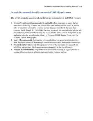 CTDA MODS Implementation Guidelines, February 2016
12
Strongly Recommended and Recommended MODS Requirements
The CTDA strongly recommends the following information in its MODS records:
1. Creator/Contributor (Recommended if applicable): Best practice is to record the last
name first followed by a comma and then the first name and any middle names or initials,
titles or honorifics followed by a comma and any dates associated with the name. For
example: Smith, Joseph, Jr., 1805-1844. If a name is entered, it is required to include the role
played by this creator/contributor using the MARC relator terms. Enter as many terms as are
applicable using the terms from the Library of Congress MARC Relator Terms List. For
example: creator, photographer.
2. Genre (Recommended): Best practice is to record at least one genre term that describes
what the digital resource is. For example: administrative records, photographs, manuscripts.
3. Description (Recommended): Though a description of the resource is not required, it is
helpful for users to have this descriptive content especially in the case of images.
4. Subjects (Recommended): Subjects facilitate access and discovery. It is good practice to
include at least one topical subject to indicate what the resource is about.
 