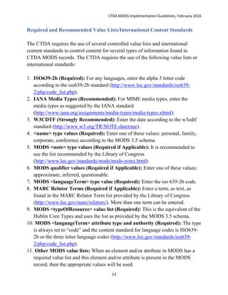 CTDA MODS Implementation Guidelines, February 2016
13
Required and Recommended Value Lists/International Content Standards
The CTDA requires the use of several controlled value lists and international
content standards to control content for several types of information found in
CTDA MODS records. The CTDA requires the use of the following value lists or
international standards:
1. ISO639-2b (Required): For any languages, enter the alpha 3 letter code
according to the iso639-2b standard (http://www.loc.gov/standards/iso639-
2/php/code_list.php).
2. IANA Media Types (Recommended): For MIME media types, enter the
media types as suggested by the IANA standard
(http://www.iana.org/assignments/media-types/media-types.xhtml).
3. W3CDTF (Strongly Recommended): Enter the date according to the w3cdtf
standard (http://www.w3.org/TR/NOTE-datetime).
4. <name> type values (Required): Enter one of these values: personal, family,
corporate, conference according to the MODS 3.5 schema.
5. MODS <note> type values (Required if Applicable): It is recommended to
use the list recommended by the Library of Congress
(http://www.loc.gov/standards/mods/mods-notes.html).
6. MODS qualifier values (Required if Applicable): Enter one of these values:
approximate, inferred, questionable.
7. MODS <languageTerm> type value (Required): Enter the iso 639-2b code.
8. MARC Relator Terms (Required if Applicable): Enter a term, as text, as
found in the MARC Relator Term list provided by the Library of Congress
(http://www.loc.gov/marc/relators/). More than one term can be entered.
9. MODS <typeOfResource> value list (Required): This is the equivalent of the
Dublin Core Types and uses the list as provided by the MODS 3.5 schema.
10. MODS <languageTerm> attribute type and authority (Required): The type
is always set to “code” and the content standard for language codes is ISO639-
2b or the three letter language codes (http://www.loc.gov/standards/iso639-
2/php/code_list.php).
11. Other MODS value lists: When an element and/or attribute in MODS has a
required value list and this element and/or attribute is present in the MODS
record, then the appropriate values will be used.
 