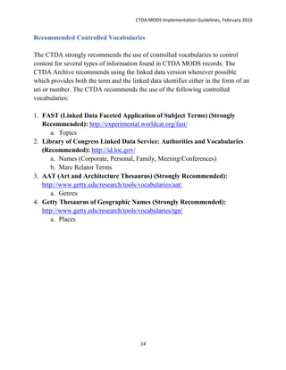 CTDA MODS Implementation Guidelines, February 2016
14
Recommended Controlled Vocabularies
The CTDA strongly recommends the use of controlled vocabularies to control
content for several types of information found in CTDA MODS records. The
CTDA Archive recommends using the linked data version whenever possible
which provides both the term and the linked data identifier either in the form of an
uri or number. The CTDA recommends the use of the following controlled
vocabularies:
1. FAST (Linked Data Faceted Application of Subject Terms) (Strongly
Recommended): http://experimental.worldcat.org/fast/
a. Topics
2. Library of Congress Linked Data Service: Authorities and Vocabularies
(Recommended): http://id.loc.gov/
a. Names (Corporate, Personal, Family, Meeting/Conferences)
b. Marc Relator Terms
3. AAT (Art and Architecture Thesaurus) (Strongly Recommended):
http://www.getty.edu/research/tools/vocabularies/aat/
a. Genres
4. Getty Thesaurus of Geographic Names (Strongly Recommended):
http://www.getty.edu/research/tools/vocabularies/tgn/
a. Places
 