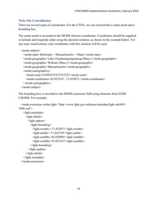 CTDA MODS Implementation Guidelines, February 2016
15
Note On Coordinates
There are several types of coordinates. For the CTDA, we can record both a center point and a
bounding box.
The center point is recorded in the MODS element coordinates. Coordinates should be supplied
in latitude and longitude order using the decimal notation, as shown in the example below. For
any map visualizations, only coordinates with this notation will be used.
<mods:subject>
<mods:topic>Railroads -- Massachusetts -- Maps</mods:topic>
<mods:geographic>Lake Chaubunagungamaug (Mass.)</mods:geographic>
<mods:geographic>Webster (Mass.)</mods:geographic>
<mods:geographic>Massachusetts</mods:geographic>
<mods:cartographics>
<mods:scale>0.4583333333333333</mods:scale>
<mods:coordinates>42.023187, -71.852071</mods:coordinates>
</mods:cartographics>
</mods:subject>
The bounding box is recorded in the MODS extension field using elements from FGDC
CSGDM. For example,
<mods:extension xmlns:fgdc="http://www.fgdc.gov/schemas/metadata/fgdc-std-001-
1998.xsd">
<fgdc:metadata>
<fgdc:idinfo>
<fgdc:spdom>
<fgdc:bounding>
<fgdc:westbc>-71.852071</fgdc:westbc>
<fgdc:eastbc>-71.841559</fgdc:eastbc>
<fgdc:northbc>42.030805</fgdc:northbc>
<fgdc:southbc>42.023187</fgdc:southbc>
</fgdc:bounding>
</fgdc:spdom>
</fgdc:idinfo>
</fgdc:metadata>
</mods:extension>
 