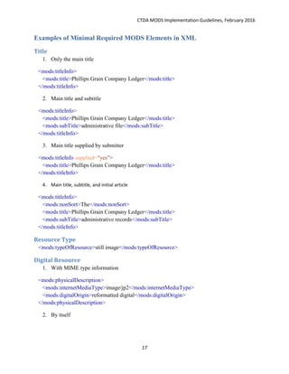CTDA MODS Implementation Guidelines, February 2016
17
Examples of Minimal Required MODS Elements in XML
Title
1. Only the main title
<mods:titleInfo>
<mods:title>Phillips Grain Company Ledger</mods:title>
</mods:titleInfo>
2. Main title and subtitle
<mods:titleInfo>
<mods:title>Phillips Grain Company Ledger</mods:title>
<mods:subTitle>administrative file</mods:subTitle>
</mods:titleInfo>
3. Main title supplied by submitter
<mods:titleInfo supplied="yes">
<mods:title>Phillips Grain Company Ledger</mods:title>
</mods:titleInfo>
4. Main title, subtitle, and initial article
<mods:titleInfo>
<mods:nonSort>The</mods:nonSort>
<mods:title>Phillips Grain Company Ledger</mods:title>
<mods:subTitle>administrative records</mods:subTitle>
</mods:titleInfo>
Resource Type
<mods:typeOfResource>still image</mods:typeOfResource>
Digital Resource
1. With MIME type information
<mods:physicalDescription>
<mods:internetMediaType>image/jp2</mods:internetMediaType>
<mods:digitalOrigin>reformatted digital</mods:digitalOrigin>
</mods:physicalDescription>
2. By itself
 