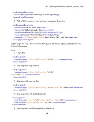 CTDA MODS Implementation Guidelines, February 2016
18
<mods:physicalDescription>
<mods:digitalOrigin>reformatted digital</mods:digitalOrigin>
</mods:physicalDescription>
3. With MIME type, form, extent and a note on physical description
<mods:physicalDescription>
<mods:form>black and white</mods:form>
<mods:extent>1 photograph ; 2 x 4 cm</mods:extent>
<mods:internetMediaType>image/jp2</mods:internetMediaType>
<mods:digitalOrigin>reformatted digital</mods:digitalOrigin>
<mods:note type="physical description">Source Extent: 24.2 Linear feet</mods:note>
</mods:physicalDescription>
Digital Origin has only 4 possible values: born digital, reformatted digital, digitized microfilm,
digitized other analog.
Date
1. Single date
<mods:originInfo>
<mods:dateIssued keyDate="yes" encoding="w3cdtf">1913</mods:dateIssued>
</mods:originInfo>
2. Date range with only start date
<mods:originInfo>
<mods:dateIssued keyDate="yes" encoding="w3cdtf"
point="start">1913</mods:dateIssued>
</mods:originInfo>
3. Date range with only end date
<mods:originInfo>
<mods:dateIssued keyDate="yes" encoding="w3cdtf" point="end">1913</mods:dateIssued>
</mods:originInfo>
4. Date range with both start and end dates
<mods:originInfo>
<mods:dateIssued encoding="w3cdtf" keyDate="yes" point="start">1910</mods:dateIssued>
<mods:dateIssued encoding="w3cdtf" point="end">1913</mods:dateIssued>
</mods:originInfo>
5. Date range with publisher and place of publication
 