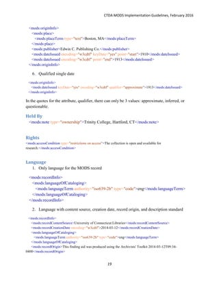 CTDA MODS Implementation Guidelines, February 2016
19
<mods:originInfo>
<mods:place>
<mods:placeTerm type="text">Boston, MA</mods:placeTerm>
</mods:place>
<mods:publisher>Edwin C. Publishing Co.</mods:publisher>
<mods:dateIssued encoding="w3cdtf" keyDate="yes" point="start">1910</mods:dateIssued>
<mods:dateIssued encoding="w3cdtf" point="end">1913</mods:dateIssued>
</mods:originInfo>
6. Qualified single date
<mods:originInfo>
<mods:dateIssued keyDate="yes" encoding="w3cdtf" qualifier="approximate">1913</mods:dateIssued>
</mods:originInfo>
In the quotes for the attribute, qualifier, there can only be 3 values: approximate, inferred, or
questionable.
Held By
<mods:note type="ownership">Trinity College, Hartford, CT</mods:note>
Rights
<mods:accessCondition type="restrictions on access">The collection is open and available for
research.</mods:accessCondition>
Language
1. Only language for the MODS record
<mods:recordInfo>
<mods:languageOfCataloging>
<mods:languageTerm authority="iso639-2b" type="code">eng</mods:languageTerm>
</mods:languageOfCataloging>
</mods:recordInfo>
2. Language with content source, creation date, record origin, and description standard
<mods:recordInfo>
<mods:recordContentSource>University of Connecticut Libraries</mods:recordContentSource>
<mods:recordCreationDate encoding="w3cdtf">2014-03-12</mods:recordCreationDate>
<mods:languageOfCataloging>
<mods:languageTerm authority="iso639-2b" type="code">eng</mods:languageTerm>
</mods:languageOfCataloging>
<mods:recordOrigin>This finding aid was produced using the Archivists' Toolkit 2014-03-12T09:34-
0400</mods:recordOrigin>
 