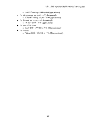 CTDA MODS Implementation Guidelines, February 2016
22
o Mid 20th
century = 1930 -1969 (approximate)
 For late centuries, use xx60 – xx99. For example,
o Late 18th
century = 1760 – 1799 (approximate)
 For decades, use xxx0 – xxx9. For example,
o 1970s = 1970 – 1979 (approximate)
 For parts of the years,
o Early 190 = 1970-01 to 1970-04 (approximate)
 For seasons,
o Winter 1980 = 1969-12 to 1970-02 (approximate)
 