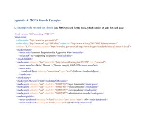 Appendix A: MODS Records Examples
1. Example of a record for a book (one MODS record for the book, which consists of jp2’s for each page)
<?xml version="1.0" encoding="UTF-8"?>
<mods:mods
xmlns:mods="http://www.loc.gov/mods/v3"
xmlns:xlink="http://www.w3.org/1999/xlink" xmlns:xsi="http://www.w3.org/2001/XMLSchema-instance"
version="3.5" xsi:schemaLocation="http://www.loc.gov/mods/v3 http://www.loc.gov/standards/mods/v3/mods-3-5.xsd">
<mods:titleInfo>
<mods:title>Economic Preparation for Aggressive War</mods:title>
<mods:subTitle>supporting documents</mods:subTitle>
</mods:titleInfo>
<mods:name authority="fast" valueURI="http://id.worldcat.org/fast/255922" type="personal">
<mods:namePart>Dodd, Thomas J. (Thomas Joseph), 1907-1971</mods:namePart>
<mods:role>
<mods:roleTerm authority="marcrelator" type="text">Collector</mods:roleTerm>
</mods:role>
</mods:name>
<mods:typeOfResource>text</mods:typeOfResource>
<mods:genre authority="aat" valueURI="300027590">legal documents</mods:genre>
<mods:genre authority="aat" valueURI="300027473">financial records</mods:genre>
<mods:genre authority="aat" valueURI="300026877">correspondence</mods:genre>
<mods:genre authority="aat" valueURI="300027425">administrative records</mods:genre>
<mods:originInfo>
<mods:dateIssued encoding="w3cdtf" keyDate="yes" point="start">1934</mods:dateIssued>
<mods:dateIssued encoding="w3cdtf" point="end">1939</mods:dateIssued>
 