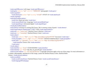 CTDA MODS Implementation Guidelines, February 2016
27
<mods:typeOfResource>still image</mods:typeOfResource>
<mods:genre authority="aat" valueURI="300046300">photographs</mods:genre>
<mods:originInfo>
<mods:dateIssued keyDate="yes" encoding="w3cdtf">1974-07-19</mods:dateIssued>
</mods:originInfo>
<mods:physicalDescription>
<mods:form>black and white</mods:form>
<mods:internetMediaType>image/jpg</mods:internetMediaType>
<mods:digitalOrigin>reformatted digital</mods:digitalOrigin>
</mods:physicalDescription>
<mods:abstract>Closeup of a smiling Ella Grasso. She is wearing a string of pearls.</mods:abstract>
<mods:targetAudience displayLabel=”CHO”>CHO</mods:targetAudience>
<mods:note type="source note">Hartford Times Collection</mods:note>
<mods:note type="ownership">Hartford History Center</mods:note>
<mods:subject>
<mods:topic authority="fast" valueURI="http://id.worldcat.org/fast/945704">Governors</mods:topic>
<mods:geographic authority="tgn" valueURI="7013695">Hartford (inhabited place)</mods:geographic>
<mods:name type="personal" authority="fast" valueURI="http://id.worldcat.org/fast/44576">
<mods:namePart>Grasso, Ella</mods:namePart>
</mods:name>
</mods:subject>
<mods:identifier type="local">32520105828866</mods:identifier>
<mods:identifier type="local">hpl_hhc_ht_grasso02.jp2</mods:identifier>
<mods:accessCondition type="use and reproduction">Copyright restrictions apply to the use of this image. For more information or
to obtain a photographic reproduction of this image, contact the Hartford History Center, Hartford Public
Library.</mods:accessCondition>
<mods:recordInfo>
<mods:recordContentSource>Hartford History Center</mods:recordContentSource>
<mods:languageOfCataloging>
 
