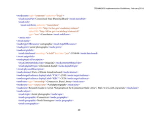 CTDA MODS Implementation Guidelines, February 2016
30
<mods:name type="corporate" authority="local">
<mods:namePart>Connecticut State Planning Board</mods:namePart>
<mods:role>
<mods:roleTerm authority="marcrelator"
authorityURI="http://id.loc.gov/vocabulary/relators"
valueURI="http://id.loc.gov/vocabulary/relators/ctb"
type="text">Contributor</mods:roleTerm>
</mods:role>
</mods:name>
<mods:typeOfResource>cartographic</mods:typeOfResource>
<mods:genre>aerial photographs</mods:genre>
<mods:originInfo>
<mods:dateIssued encoding="w3cdtf" keyDate="yes">1934-04</mods:dateIssued>
</mods:originInfo>
<mods:physicalDescription>
<mods:internetMediaType>image/jp2</mods:internetMediaType>
<mods:digitalOrigin>reformatted digital</mods:digitalOrigin>
</mods:physicalDescription>
<mods:abstract>Parts of Rhode Island included</mods:abstract>
<mods:targetAudience displayLabel=”CHO”>CHO</mods:targetAudience>
<mods:targetAudience displayLabel=”GEO”>GEO</mods:targetAudience>
<mods:note type="ownership">Connecticut State Library</mods:note>
<mods:note type="source note">Aerial photographs</mods:note>
<mods:note>Research Guide to Aerial Photographs at the Connecticut State Library: http://www.cslib.org/aerials/</mods:note>
<mods:subject>
<mods:topic>Aerial photographs</mods:topic>
<mods:geographic>Connecticut</mods:geographic>
<mods:geographic>North Stonington</mods:geographic>
<mods:cartographics>
 