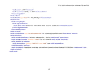 CTDA MODS Implementation Guidelines, February 2016
31
<mods:scale>1:12000</mods:scale>
<mods:coordinates>41.486, -71.7867</mods:coordinates>
</mods:cartographics>
</mods:subject>
<mods:identifier type="local">CT1934_00036.jp2</mods:identifier>
<mods:location>
<mods:holdingSimple>
<mods:copyInformation>
<mods:shelfLocator>Connecticut State Library, State Archives, RG 089: 11a</mods:shelfLocator>
</mods:copyInformation>
</mods:holdingSimple>
</mods:location>
<mods:accessCondition type="use and reproduction">No known copyright restrictions.</mods:accessCondition>
<mods:recordInfo>
<mods:recordContentSource>University of Connecticut Libraries</mods:recordContentSource>
<mods:recordCreationDate encoding="w3cdtf">2015-03-10-04:00</mods:recordCreationDate>
<mods:languageOfCataloging>
<mods:languageTerm authority="iso639-2b" type="code">eng</mods:languageTerm>
</mods:languageOfCataloging>
<mods:recordOrigin>This MODS record was migrated from Connecticut State Library's CONTENTdm.</mods:recordOrigin>
</mods:recordInfo>
</mods:mods>
 