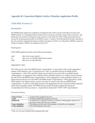 Appendix B: Connecticut Digital Archives Metadata Application Profile
CTDA MAP, Version 3.1
Introduction
This MODS profile supports the compilation of metadata for the CTDA in terms of description of content and
MODS elements. It is anticipated that this profile will serve the needs to describe a large variety of resources. This
profile does not account for all properties used currently or in the future by CTDA. Further, this profile does not
account for all the properties possible in the MODS version 3.5 schema. The following MAP provides a baseline of
the most commonly implemented elements, attributes and values in CTDA. For a full profile of MODS, consult the
Library of Congress’ MODS User Guidelines (Version 3)24
.
Namespaces
CTDA MODS application profile uses the following namespaces:
mods http://www.loc.gov/mods/v3
xsi http://www.w3.org/2001/XMLSchema-instance
xlink http://www.w3.org/1999/xlink
Aggregation Tags
The CTDA uses the value in the MODS element <targetAudience> to tag content so that it can be aggregated to
separate CTDA channels or sites. Currently there are 3 “tags” or controlled values for the MODS element
<targetAudience>: CHO, WWI, and GEO. Digital resources that have the value CHO in the MODS element
<targetAudience> are aggregated in the Connecticut History Illustrated channel or site. Digital resources that have
the value GEO in the MODS element <targetAudience> will be aggregated in a future geographic channel or site.
Digital resources that have the value WWI in the MODS element <targetAudience> will be aggregated in a future
WWI channel or site. Digital resources can have more than one values in more than one MODS element
<targetAudience> in which case that digital resource will be aggregated in the sites Connecticut History Illustrated
and the future geographic channel. The MODS element requires the attribute displayLabel that has the
corresponding value of the tag wanted, i.e. <targetAudience displayLabel=”CHO”>CHO</targetAudience>.
Format of entries
Name of Term A unique token assigned to the term
Label A human-readable label assigned to the term
Defined By An identifier of a namespace, pointer to a schema or bibliographic reference for a
document within which the term is defined
Source Definition The definition of the term in the namespace in which the term originated
CTDA Definition The CTDA definition of the term
24
http://www.loc.gov/standards/mods/userguide/index.html
 