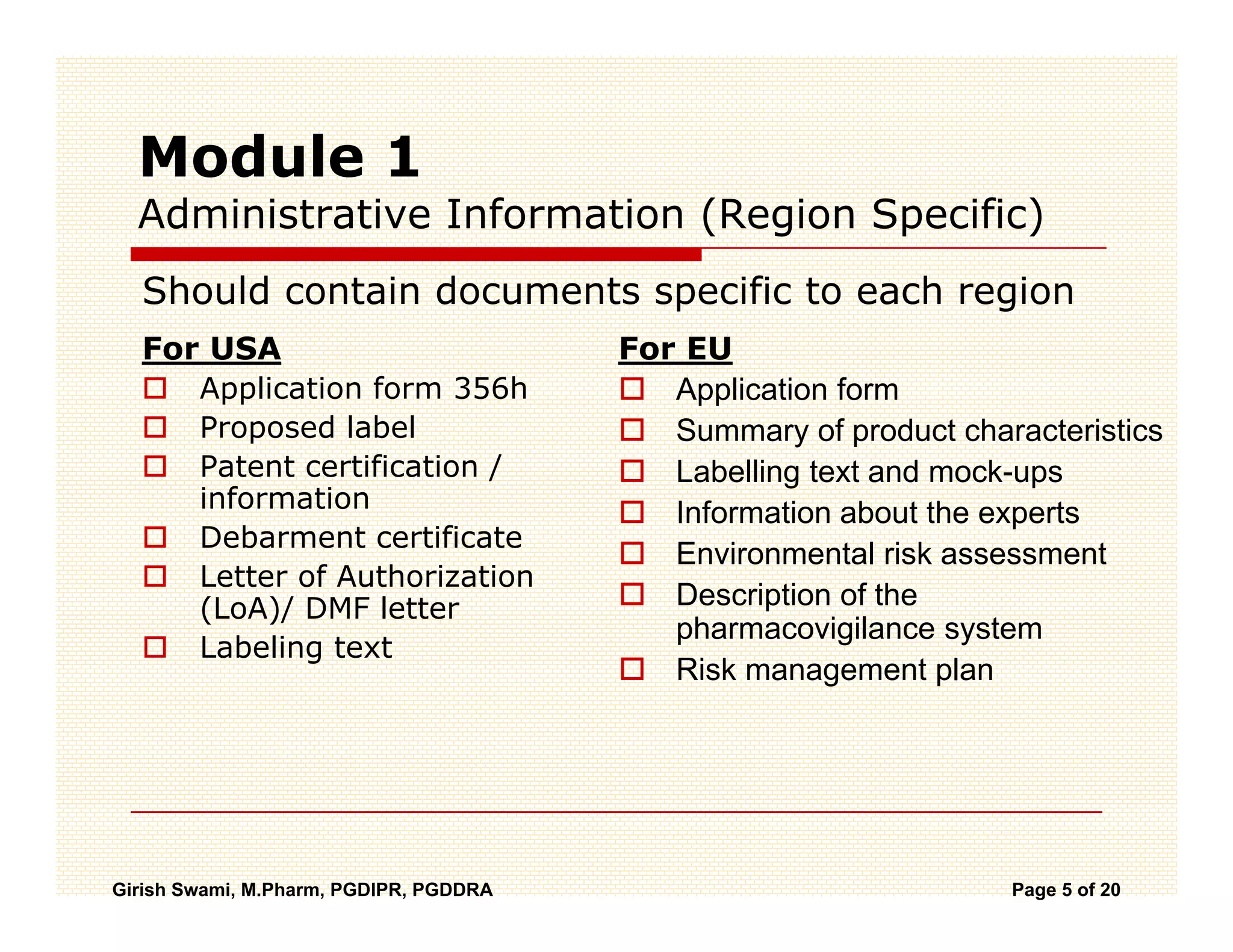 Module 1
  Administrative Information (Region Specific)
  Should contain documents specific to each region
  For USA                               For EU
     Application form 356h                 Application form
     Proposed l b l
             d label                       Summary of product characteristics
     Patent certification /                Labelling text and mock-ups
     information                           Information about the experts
     Debarment certificate
                                           Environmental risk assessment
     Letter of Authorization
     (LoA)/ DMF letter                     Description of the
                                           pharmacovigilance system
     Labeling text
                                           Risk management plan




Girish Swami, M.Pharm, PGDIPR, PGDDRA                             Page 5 of 20
 