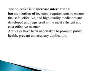 The objective is to increase international
harmonization of technical requirements to ensure
that safe, effective, and high quality medicines are
developed and registered in the most efficient and
cost‐effective manner.
Activities have been undertaken to promote public
health, prevent unnecessary duplication.
 