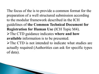 The focus of the is to provide a common format for the
preparation of a well structured submission according
to the modular framework described in the ICH
guidelines of the Common Technical Document for
Registration for Human Use (ICH Topic M4).
The CTD guidance indicates where and how
available information is to be presented.
The CTD is not intended to indicate what studies are
actually required (Authorities can ask for specific types
of data).
 