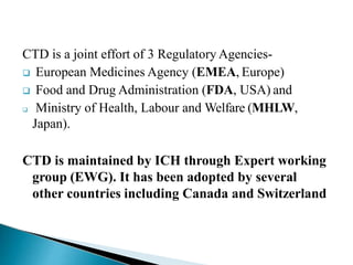 CTD is a joint effort of 3 Regulatory Agencies-
 European Medicines Agency (EMEA, Europe)
 Food and Drug Administration (FDA, USA) and
 Ministry of Health, Labour and Welfare (MHLW,
Japan).
CTD is maintained by ICH through Expert working
group (EWG). It has been adopted by several
other countries including Canada and Switzerland
 