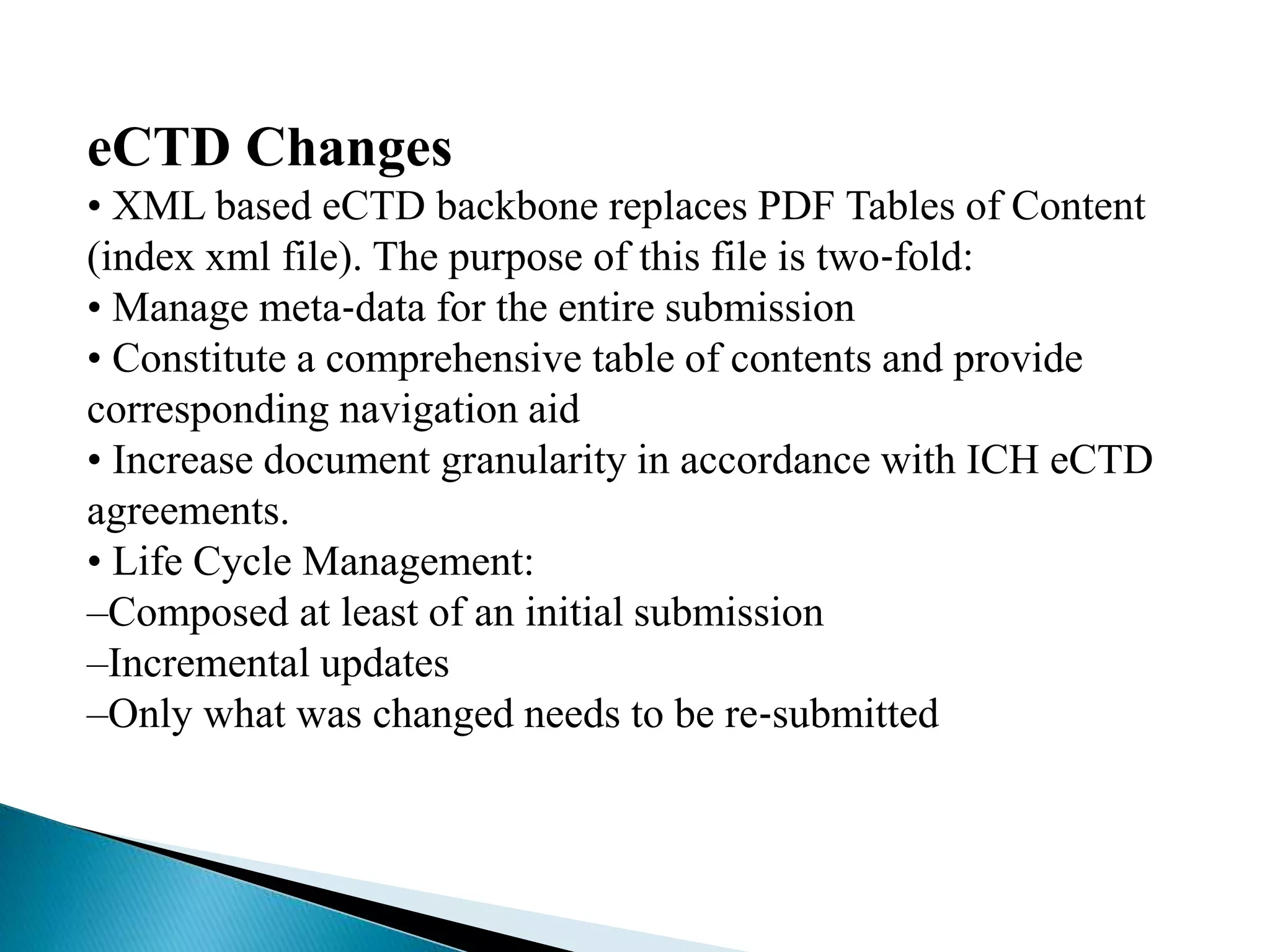 eCTD Changes
• XML based eCTD backbone replaces PDF Tables of Content
(index xml file). The purpose of this file is two‐fold:
• Manage meta‐data for the entire submission
• Constitute a comprehensive table of contents and provide
corresponding navigation aid
• Increase document granularity in accordance with ICH eCTD
agreements.
• Life Cycle Management:
–Composed at least of an initial submission
–Incremental updates
–Only what was changed needs to be re‐submitted
 