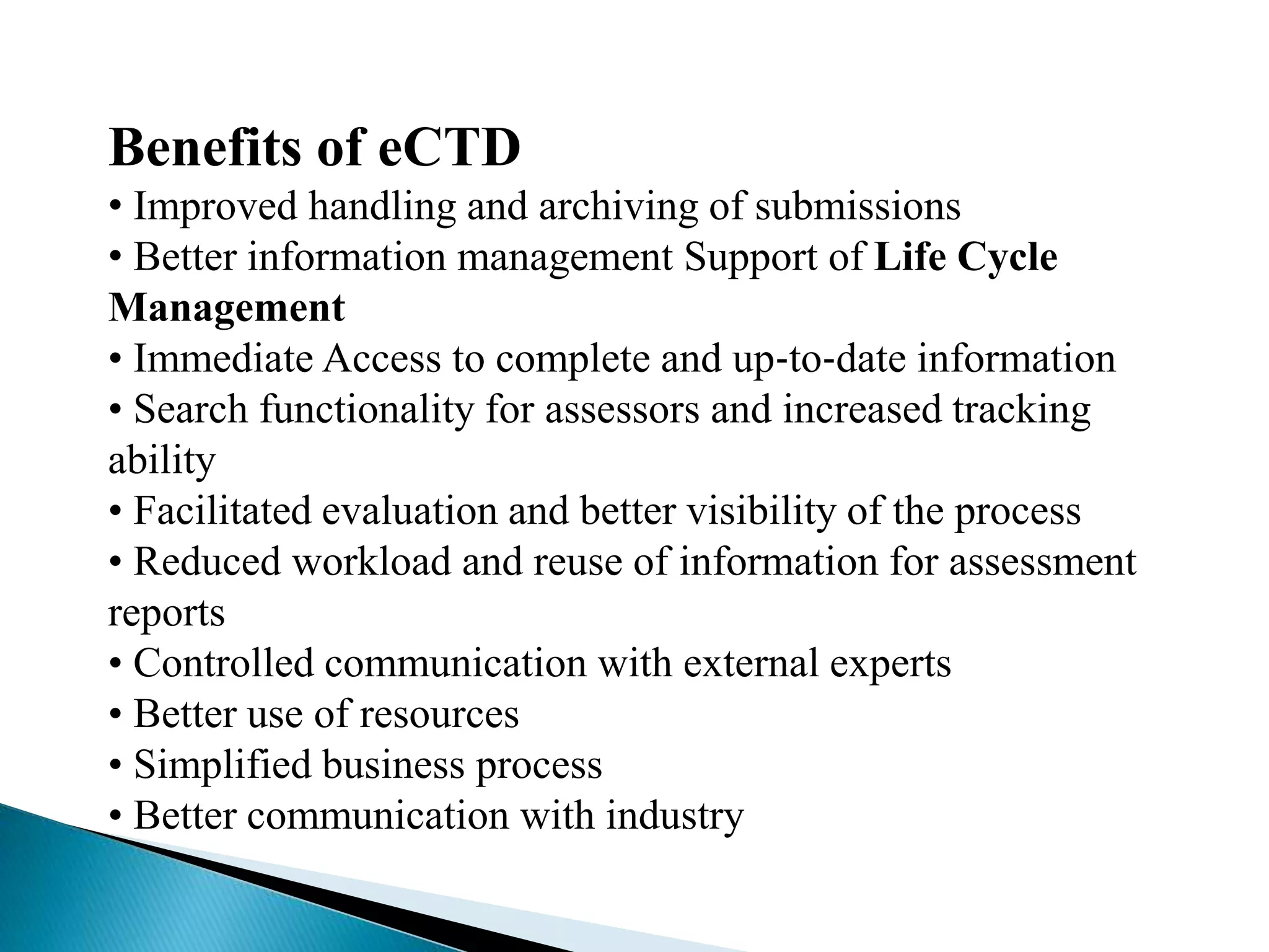 Benefits of eCTD
• Improved handling and archiving of submissions
• Better information management Support of Life Cycle
Management
• Immediate Access to complete and up‐to‐date information
• Search functionality for assessors and increased tracking
ability
• Facilitated evaluation and better visibility of the process
• Reduced workload and reuse of information for assessment
reports
• Controlled communication with external experts
• Better use of resources
• Simplified business process
• Better communication with industry
 
