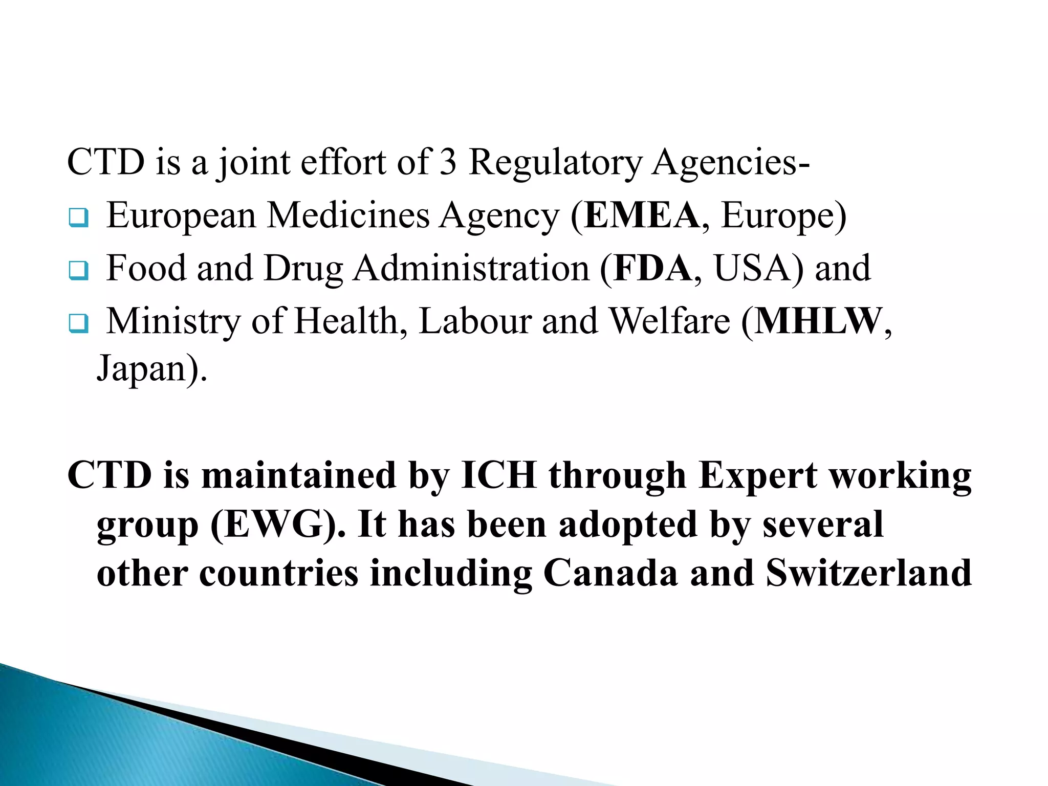 CTD is a joint effort of 3 Regulatory Agencies-
 European Medicines Agency (EMEA, Europe)
 Food and Drug Administration (FDA, USA) and
 Ministry of Health, Labour and Welfare (MHLW,
Japan).
CTD is maintained by ICH through Expert working
group (EWG). It has been adopted by several
other countries including Canada and Switzerland
 
