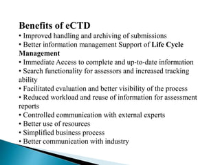 Benefits of eCTD
• Improved handling and archiving of submissions
• Better information management Support of Life Cycle
Management
• Immediate Access to complete and up‐to‐date information
• Search functionality for assessors and increased tracking
ability
• Facilitated evaluation and better visibility of the process
• Reduced workload and reuse of information for assessment
reports
• Controlled communication with external experts
• Better use of resources
• Simplified business process
• Better communication with industry
 