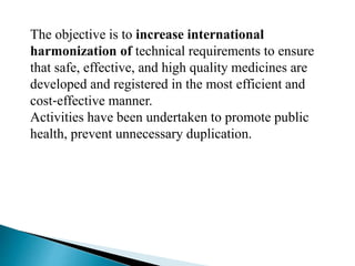 The objective is to increase international
harmonization of technical requirements to ensure
that safe, effective, and high quality medicines are
developed and registered in the most efficient and
cost‐effective manner.
Activities have been undertaken to promote public
health, prevent unnecessary duplication.
 