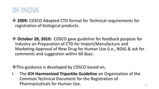  2009: CDSCO Adopted CTD format for Technical requirements for
registration of biological products.
 October 28, 2010: CDSCO gave guideline for feedback purpose for
Industry on Preparation of CTD for Import/Manufacture and
Marketing Approval of New Drug for Human Use (i.e., NDA) & ask for
comments and suggestion within 60 days.
This guidance is developed by CDSCO based on,
I. The ICH Harmonized Tripartite Guideline on Organization of the
Common Technical Document for the Registration of
Pharmaceuticals for Human Use. 10
 