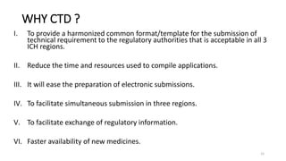 WHY CTD ?
I. To provide a harmonized common format/template for the submission of
technical requirement to the regulatory authorities that is acceptable in all 3
ICH regions.
II. Reduce the time and resources used to compile applications.
III. It will ease the preparation of electronic submissions.
IV. To facilitate simultaneous submission in three regions.
V. To facilitate exchange of regulatory information.
VI. Faster availability of new medicines.
12
 