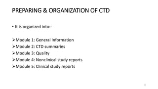 PREPARING & ORGANIZATION OF CTD
• It is organized into:-
Module 1: General Information
Module 2: CTD summaries
Module 3: Quality
Module 4: Nonclinical study reports
Module 5: Clinical study reports
13
 