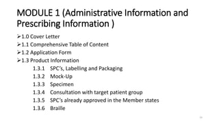 MODULE 1 (Administrative Information and
Prescribing Information )
1.0 Cover Letter
1.1 Comprehensive Table of Content
1.2 Application Form
1.3 Product Information
1.3.1 SPC’s, Labelling and Packaging
1.3.2 Mock-Up
1.3.3 Specimen
1.3.4 Consultation with target patient group
1.3.5 SPC’s already approved in the Member states
1.3.6 Braille
15
 