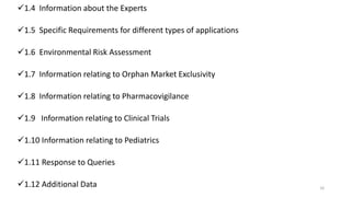 1.4 Information about the Experts
1.5 Specific Requirements for different types of applications
1.6 Environmental Risk Assessment
1.7 Information relating to Orphan Market Exclusivity
1.8 Information relating to Pharmacovigilance
1.9 Information relating to Clinical Trials
1.10 Information relating to Pediatrics
1.11 Response to Queries
1.12 Additional Data 16
 