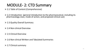 MODULE- 2: CTD Summary
 2.1 Table of Content (Comprehensive)
 2.2 Introduction (general introduction to the pharmaceutical, including its
pharmacology class, mode of action, and proposed clinical use)
 2.3 Quality Overall Summary
 2.4 Non-clinical Overview
 2.5 Clinical Overview
 2.6 Non-clinical Written and Tabulated Summaries
 2.7 Clinical summary
17
 