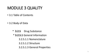 MODULE 3 QUALITY
• 3.1 Table of Contents
• 3.2 Body of Data
* 3.2.S Drug Substance
* 3.2.S.1 General Information
3.2.S.1.1 Nomenclature
3.2.S.1.2 Structure
3.2.S.1.3 General Properties
21
 