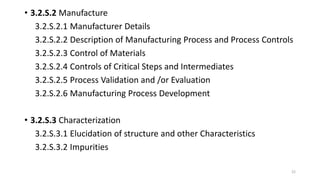 • 3.2.S.2 Manufacture
3.2.S.2.1 Manufacturer Details
3.2.S.2.2 Description of Manufacturing Process and Process Controls
3.2.S.2.3 Control of Materials
3.2.S.2.4 Controls of Critical Steps and Intermediates
3.2.S.2.5 Process Validation and /or Evaluation
3.2.S.2.6 Manufacturing Process Development
• 3.2.S.3 Characterization
3.2.S.3.1 Elucidation of structure and other Characteristics
3.2.S.3.2 Impurities
22
 