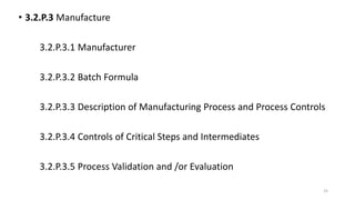 • 3.2.P.3 Manufacture
3.2.P.3.1 Manufacturer
3.2.P.3.2 Batch Formula
3.2.P.3.3 Description of Manufacturing Process and Process Controls
3.2.P.3.4 Controls of Critical Steps and Intermediates
3.2.P.3.5 Process Validation and /or Evaluation
25
 