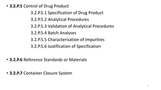 • 3.2.P.5 Control of Drug Product
3.2.P.5.1 Specification of Drug Product
3.2.P.5.2 Analytical Procedures
3.2.P.5.3 Validation of Analytical Procedures
3.2.P.5.4 Batch Analyses
3.2.P.5.5 Characterisation of Impurities
3.2.P.5.6 Justification of Specification
• 3.2.P.6 Reference Standards or Materials
• 3.2.P.7 Container Closure System
27
 