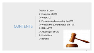 CONTENTS
What is CTD?
 Evolution of CTD
 Why CTD?
 Preparing and organizing the CTD
 What is the current status of CTD?
 ICH – eCTD
 Advantages of CTD
 Limitations
 Benefits
3
 