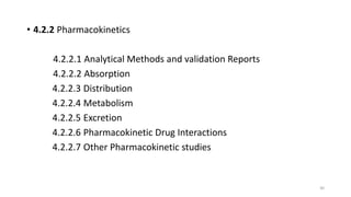 • 4.2.2 Pharmacokinetics
4.2.2.1 Analytical Methods and validation Reports
4.2.2.2 Absorption
4.2.2.3 Distribution
4.2.2.4 Metabolism
4.2.2.5 Excretion
4.2.2.6 Pharmacokinetic Drug Interactions
4.2.2.7 Other Pharmacokinetic studies
30
 