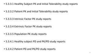 • 5.3.3.1 Healthy Subject PK and Initial Tolerability study reports
• 5.3.3.2 Patient PK and Initial Tolerability study reports
• 5.3.3.3 Intrinsic Factor PK study reports
• 5.3.3.4 Extrinsic Factor PK study reports
• 5.3.3.5 Population PK study reports
• 5.3.4.1 Healthy subject PD and PK/PD study reports
• 5.3.4.2 Patient PD and PK/PD study reports
33
 