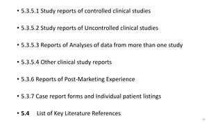 • 5.3.5.1 Study reports of controlled clinical studies
• 5.3.5.2 Study reports of Uncontrolled clinical studies
• 5.3.5.3 Reports of Analyses of data from more than one study
• 5.3.5.4 Other clinical study reports
• 5.3.6 Reports of Post-Marketing Experience
• 5.3.7 Case report forms and Individual patient listings
• 5.4 List of Key Literature References
34
 