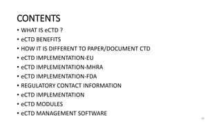 CONTENTS
• WHAT IS eCTD ?
• eCTD BENEFITS
• HOW IT IS DIFFERENT TO PAPER/DOCUMENT CTD
• eCTD IMPLEMENTATION-EU
• eCTD IMPLEMENTATION-MHRA
• eCTD IMPLEMENTATION-FDA
• REGULATORY CONTACT INFORMATION
• eCTD IMPLEMENTATION
• eCTD MODULES
• eCTD MANAGEMENT SOFTWARE
36
 