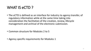 WHAT IS eCTD ?
• The eCTD is defined as an interface for industry to agency transfer, of
regulatory information while at the same time taking into
consideration the facilitation of the creation, review, lifecycle
management and archival of the electronic submission.
• Common structure for Modules 2 to 5
• Agency specific requirements for Modules 1
37
 