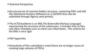 Technical Perspective
Structured set of common folders structure containing PDFs and SAS
files (Statistical Analysis Software) on a CD/DVD (Can also be
submitted through Agency web portals).
The eCTD backbone is an XML file (Extensible Markup Language)
representing the structure of the submission, it includes links to files
and other metadata such as check sum information , The scheme for
the XML is very rigid.
PDF hyperlinks
Granularity of files submitted is small (there are no longer issues of
creating large volumes of PDFs). 38
 