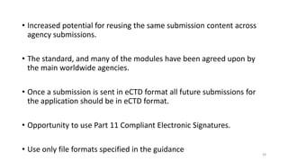 • Increased potential for reusing the same submission content across
agency submissions.
• The standard, and many of the modules have been agreed upon by
the main worldwide agencies.
• Once a submission is sent in eCTD format all future submissions for
the application should be in eCTD format.
• Opportunity to use Part 11 Compliant Electronic Signatures.
• Use only file formats specified in the guidance 39
 