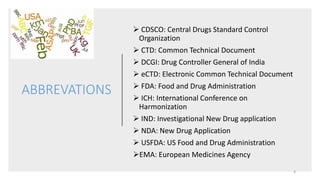ABBREVATIONS
 CDSCO: Central Drugs Standard Control
Organization
 CTD: Common Technical Document
 DCGI: Drug Controller General of India
 eCTD: Electronic Common Technical Document
 FDA: Food and Drug Administration
 ICH: International Conference on
Harmonization
 IND: Investigational New Drug application
 NDA: New Drug Application
 USFDA: US Food and Drug Administration
EMA: European Medicines Agency
4
 