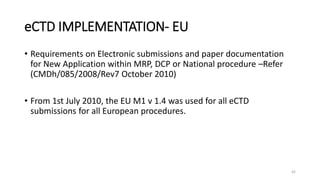 eCTD IMPLEMENTATION- EU
• Requirements on Electronic submissions and paper documentation
for New Application within MRP, DCP or National procedure –Refer
(CMDh/085/2008/Rev7 October 2010)
• From 1st July 2010, the EU M1 v 1.4 was used for all eCTD
submissions for all European procedures.
42
 
