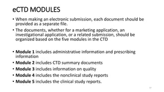 eCTD MODULES
• When making an electronic submission, each document should be
provided as a separate file.
• The documents, whether for a marketing application, an
investigational application, or a related submission, should be
organized based on the five modules in the CTD
• Module 1 includes administrative information and prescribing
information
• Module 2 includes CTD summary documents
• Module 3 includes information on quality
• Module 4 includes the nonclinical study reports
• Module 5 includes the clinical study reports.
47
 