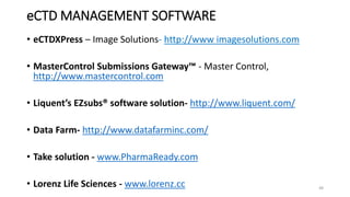 eCTD MANAGEMENT SOFTWARE
• eCTDXPress – Image Solutions- http://www imagesolutions.com
• MasterControl Submissions Gateway™ - Master Control,
http://www.mastercontrol.com
• Liquent’s EZsubs® software solution- http://www.liquent.com/
• Data Farm- http://www.datafarminc.com/
• Take solution - www.PharmaReady.com
• Lorenz Life Sciences - www.lorenz.cc 48
 
