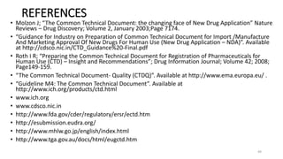 REFERENCES
• Molzon J; “The Common Technical Document: the changing face of New Drug Application” Nature
Reviews – Drug Discovery; Volume 2, January 2003;Page 7174.
• “Guidance for Industry on Preparation of Common Technical Document for Import /Manufacture
And Marketing Approval Of New Drugs For Human Use (New Drug Application – NDA)”. Available
at http://cdsco.nic.in/CTD_Guidance%20-Final.pdf
• Roth I R; “Preparing the Common Technical Document for Registration of Pharmaceuticals for
Human Use (CTD) – Insight and Recommendations”; Drug Information Journal; Volume 42; 2008;
Page149-159.
• “The Common Technical Document- Quality (CTDQ)”. Available at http://www.ema.europa.eu/ .
• “Guideline M4: The Common Technical Document”. Available at
http://www.ich.org/products/ctd.html
• www.ich.org
• www.cdsco.nic.in
• http://www.fda.gov/cder/regulatory/ersr/ectd.htm
• http://esubmission.eudra.org/
• http://www.mhlw.go.jp/english/index.html
• http://www.tga.gov.au/docs/html/eugctd.htm
49
 