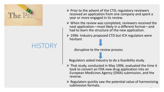 HISTORY
 Prior to the advent of the CTD, regulatory reviewers
received an application from one company and spent a
year or more engaged in its review.
 When the review was completed, reviewers received the
next application—most likely in a different format—and
had to learn the structure of the new application.
 1996- Industry proposed CTD but ICH regulators were
hesitant
disruptive to the review process
Regulators asked industry to do a feasibility study.
 That study, conducted in May 1996, evaluated the time it
took to convert an FDA new drug application into an
European Medicines Agency (EMA) submission, and the
reverse.
 Regulators quickly saw the potential value of harmonizing
submission formats.
7
 