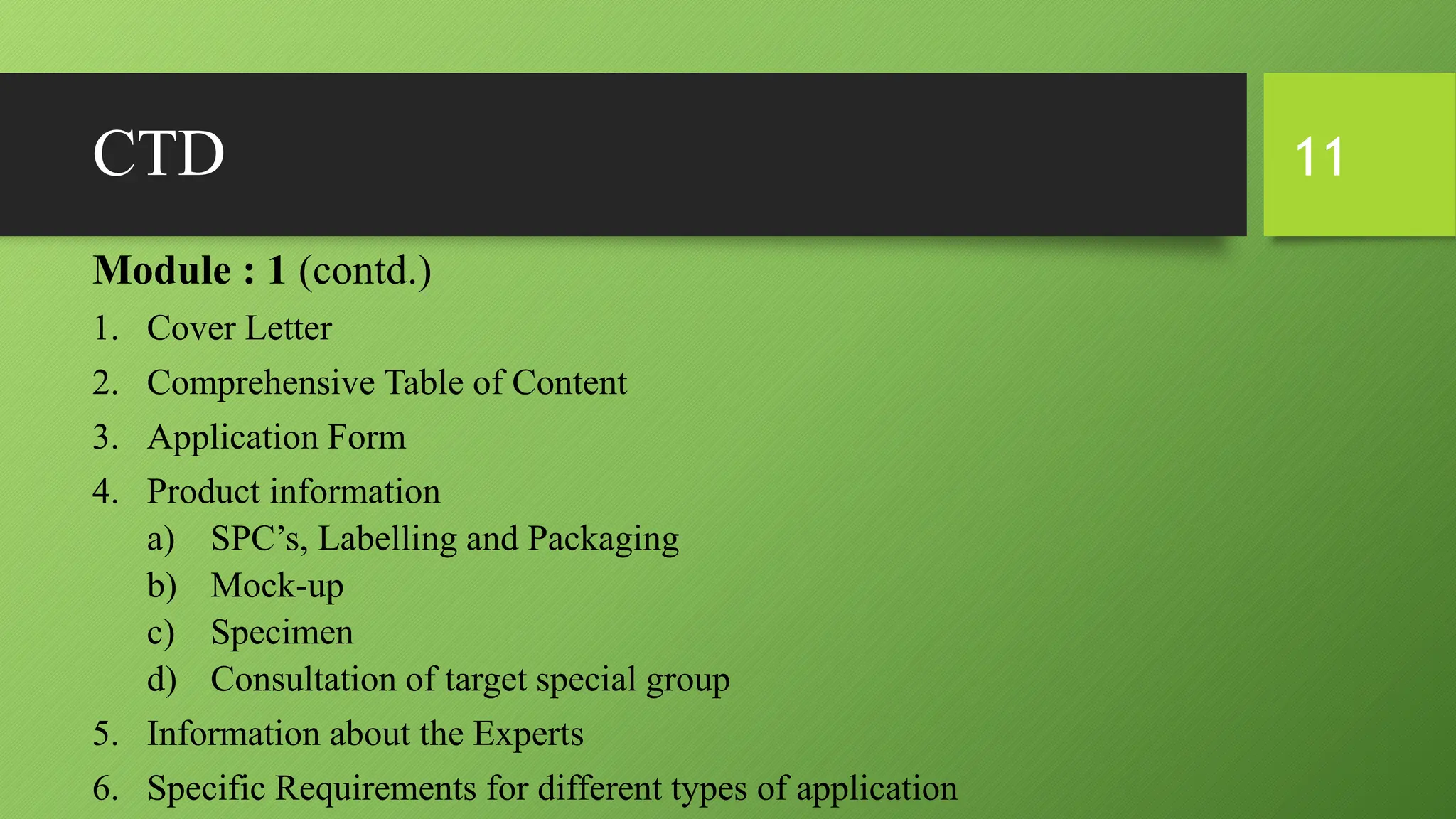 CTD
Module : 1 (contd.)
1. Cover Letter
2. Comprehensive Table of Content
3. Application Form
4. Product information
a) SPC’s, Labelling and Packaging
b) Mock-up
c) Specimen
d) Consultation of target special group
5. Information about the Experts
6. Specific Requirements for different types of application
11
 